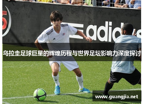 乌拉圭足球巨星的辉煌历程与世界足坛影响力深度探讨