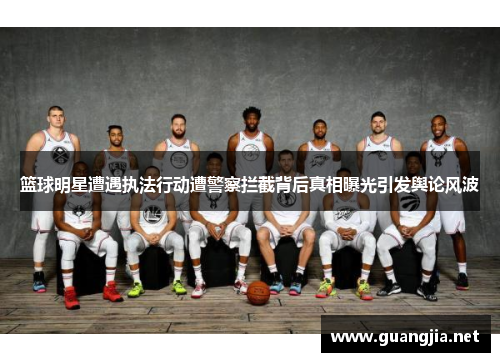 篮球明星遭遇执法行动遭警察拦截背后真相曝光引发舆论风波